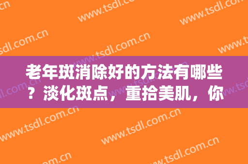 老年斑消除好的方法有哪些？淡化斑点，重拾美肌，你需要这篇科普！(用什么方法淡化老年斑)