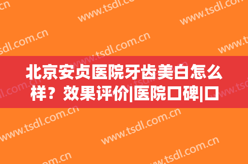 北京安贞医院牙齿美白怎么样？效果评价|医院口碑|口腔项目价格一览！