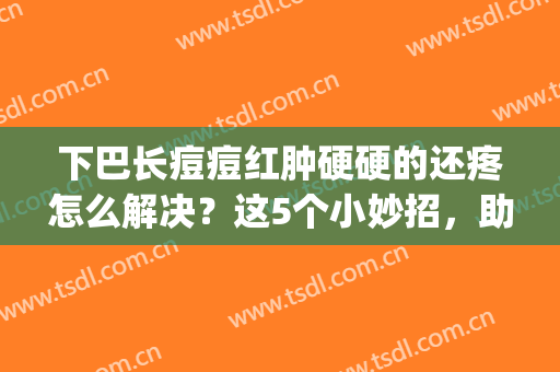 下巴长痘痘红肿硬硬的还疼怎么解决？这5个小妙招，助你重拾玉肌！(下巴周围长痘痘红肿硬硬的还疼怎么回事)