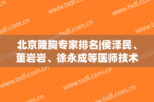 北京隆胸专家排名|侯泽民、董岩岩、徐永成等医师技术都不错！有案例哦