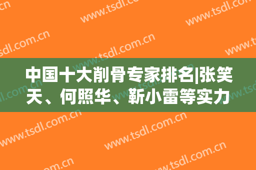 中国十大削骨专家排名|张笑天、何照华、靳小雷等实力派技术PK，你品！(削骨专家排行)