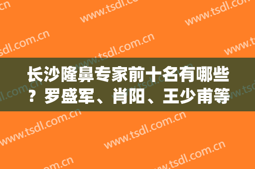 长沙隆鼻专家前十名有哪些？罗盛军、肖阳、王少甫等排名前五！附价格~(长沙十大知名隆鼻医生)