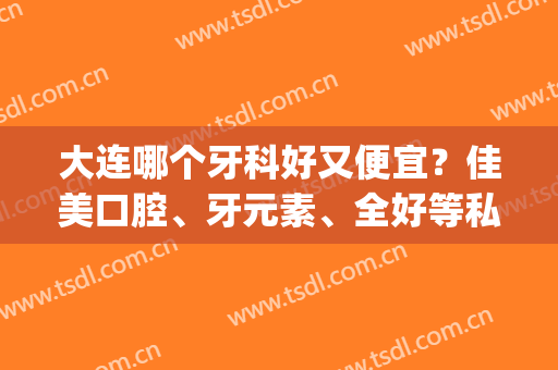 大连哪个牙科好又便宜？佳美口腔、牙元素、全好等私立介绍！价格一览~(大连比较好的牙科)