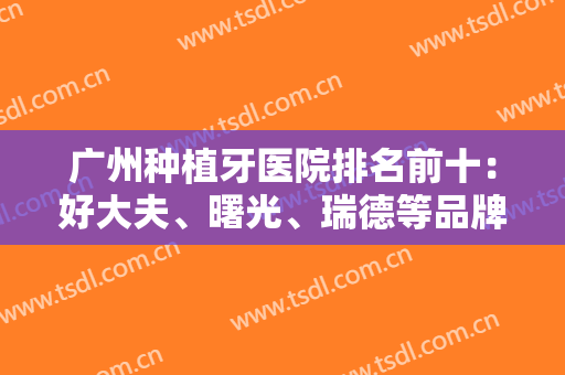 广州种植牙医院排名前十：好大夫、曙光、瑞德等品牌口腔技术点评！附价格~