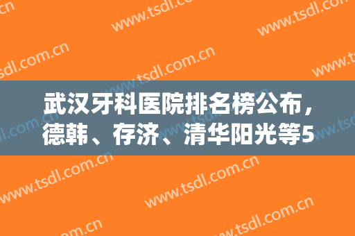 武汉牙科医院排名榜公布，德韩、存济、清华阳光等5家实力雄厚！(武汉哪家牙科医院性价比高)