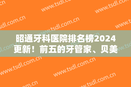 昭通牙科医院排名榜2024更新！前五的牙管家、贝美、安尔等机构实力强劲~