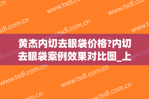 黄杰内切去眼袋价格?内切去眼袋案例效果对比图_上海市第八人民医院