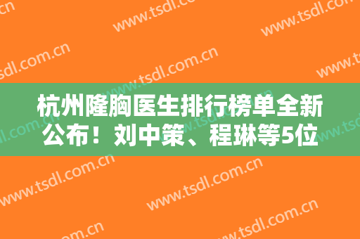 杭州隆胸医生排行榜单全新公布！刘中策、程琳等5位大佬医生，口碑不错！