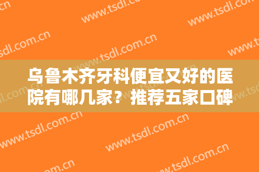 乌鲁木齐牙科便宜又好的医院有哪几家？推荐五家口碑好实力佳的连锁口腔！