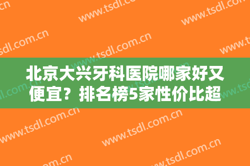 北京大兴牙科医院哪家好又便宜？排名榜5家性价比超高！简介及价格分享~