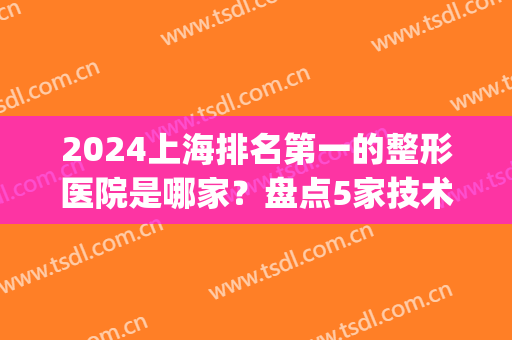 2024上海排名第一的整形医院是哪家？盘点5家技术实力雄厚的机构！(上海最出名的整形医院是哪一家)
