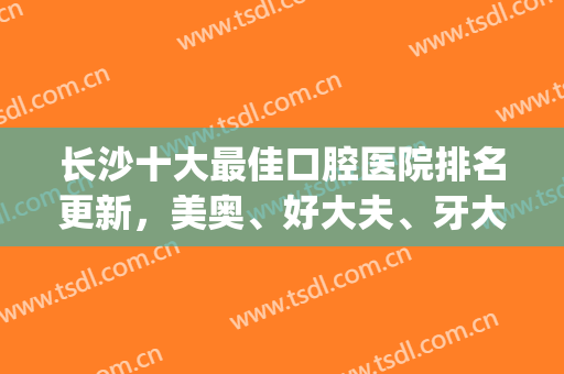 长沙十大最佳口腔医院排名更新，美奥、好大夫、牙大夫等实力上榜(长沙口腔医院排名前十)