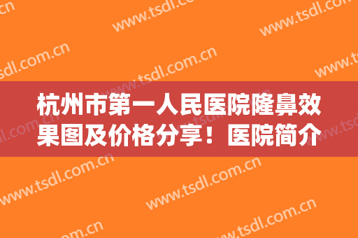 杭州市第一人民医院隆鼻效果图及价格分享！医院简介+案例，功课get！(杭州第一人民医院整形外科)