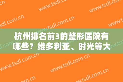 杭州排名前3的整形医院有哪些？维多利亚、时光等大牌机构介绍，实力超群！