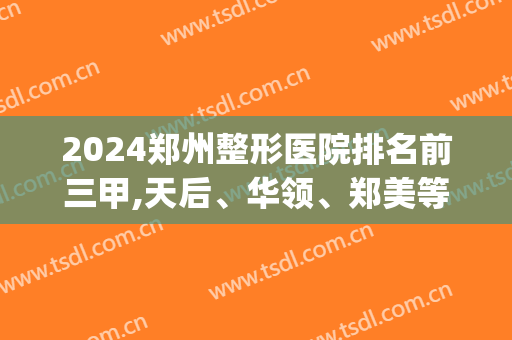 2024郑州整形医院排名前三甲,天后、华领、郑美等口碑技术稳定(郑州权威整形医院排名)