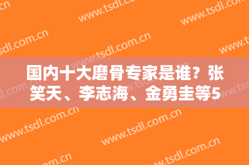 国内十大磨骨专家是谁？张笑天、李志海、金勇圭等5强上榜，口碑都不错！