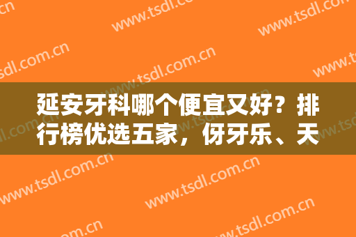 延安牙科哪个便宜又好？排行榜优选五家，伢牙乐、天慈等连锁口碑不错！