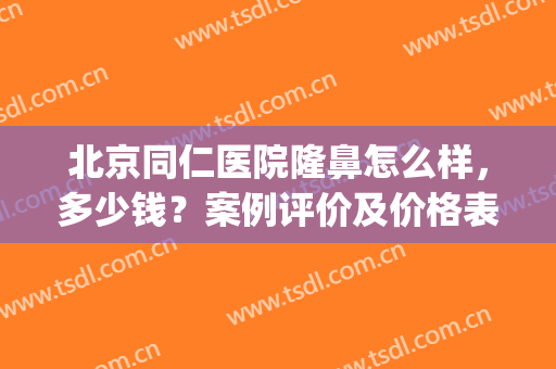北京同仁医院隆鼻怎么样，多少钱？案例评价及价格表分享，精选干货！(北京同仁医院鼻整形)