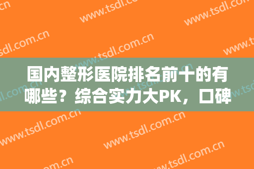 国内整形医院排名前十的有哪些？综合实力大PK，口碑性价比双全！(排名靠前的整形医院)
