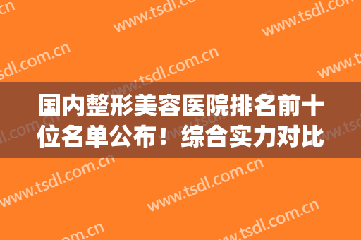 国内整形美容医院排名前十位名单公布！综合实力对比，你pick哪家(整形美容医院排行)