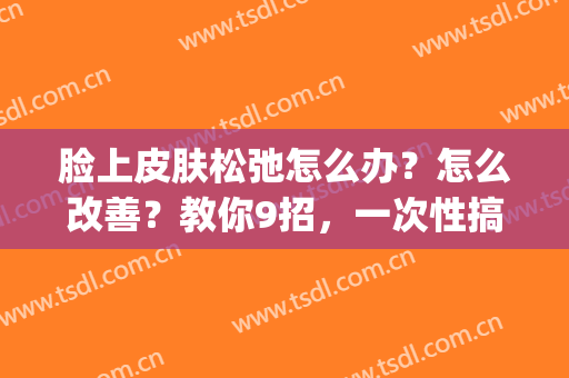 脸上皮肤松弛怎么办？怎么改善？教你9招，一次性搞定！(脸上的皮肤松弛,有什么办法改善吗?)