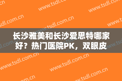 长沙雅美和长沙爱思特哪家好？热门医院PK，双眼皮术前指南！附案例及价格~