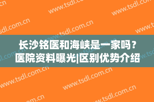 长沙铭医和海峡是一家吗？医院资料曝光|区别优势介绍|种草指南！(长春铭医和海峡是一家吗)