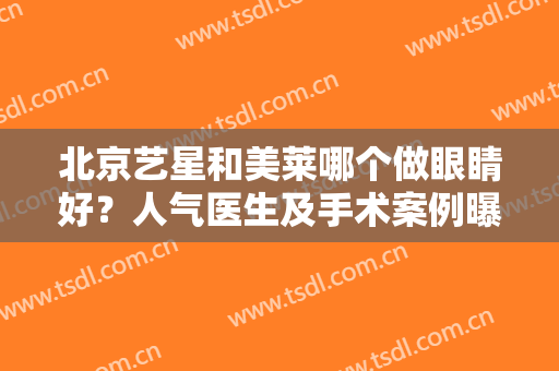 北京艺星和美莱哪个做眼睛好？人气医生及手术案例曝光，医美小白必看！