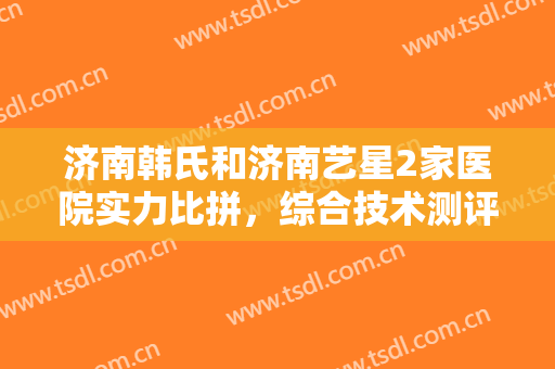 济南韩氏和济南艺星2家医院实力比拼，综合技术测评，PK结果由你来定!