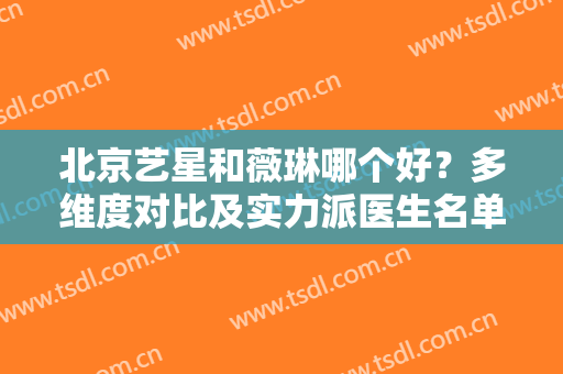 北京艺星和薇琳哪个好？多维度对比及实力派医生名单，整形小白一键收藏！