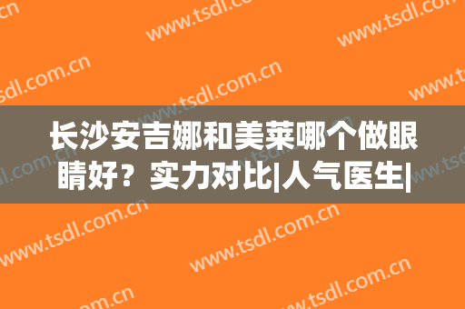长沙安吉娜和美莱哪个做眼睛好？实力对比|人气医生|案例点评，必备功课！