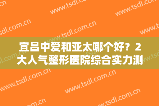 宜昌中爱和亚太哪个好？2大人气整形医院综合实力测评，医生名单曝光！