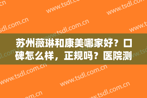苏州薇琳和康美哪家好？口碑怎么样，正规吗？医院测评公开，小白必看！(苏州薇琳美容医院怎么样)