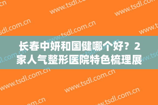 长春中妍和国健哪个好？2家人气整形医院特色梳理展示，干货满满！(长春中妍美容医院口碑好吗)