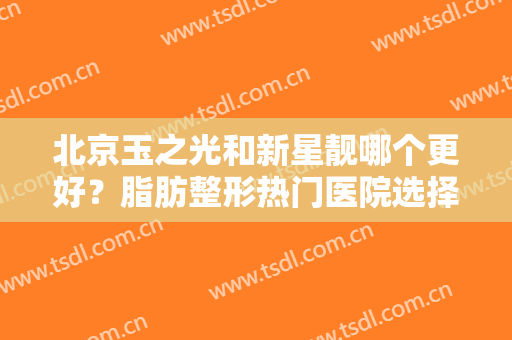北京玉之光和新星靓哪个更好？脂肪整形热门医院选择指南！附案例及价格~