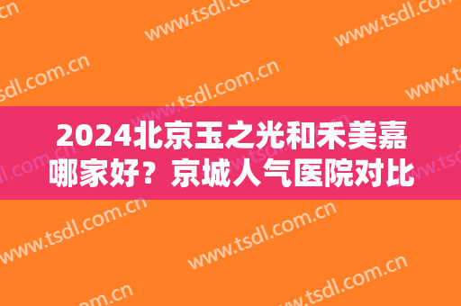 2024北京玉之光和禾美嘉哪家好？京城人气医院对比！附价格表参考