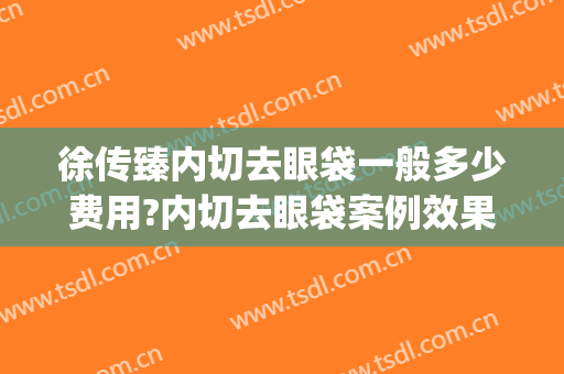 徐传臻内切去眼袋一般多少费用?内切去眼袋案例效果对比图_滨州医学院附属医院