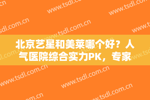 北京艺星和美莱哪个好？人气医院综合实力PK，专家及价格分享！帮你挑~