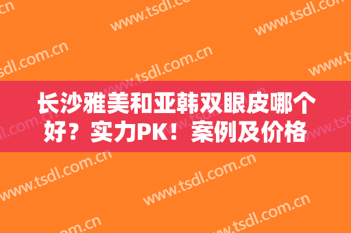 长沙雅美和亚韩双眼皮哪个好？实力PK！案例及价格分享，孰优孰劣你来评！
