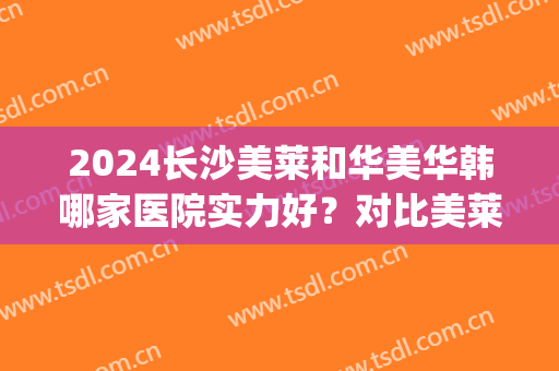 2024长沙美莱和华美华韩哪家医院实力好？对比美莱&华韩华美医院信息，附医生简介，并公开价格表！(长沙韩美医院评价)
