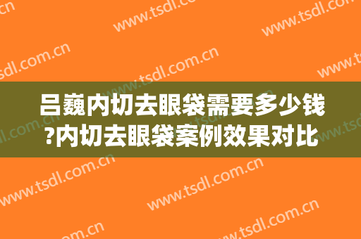 吕巍内切去眼袋需要多少钱?内切去眼袋案例效果对比图_重庆星荣整形外科医院