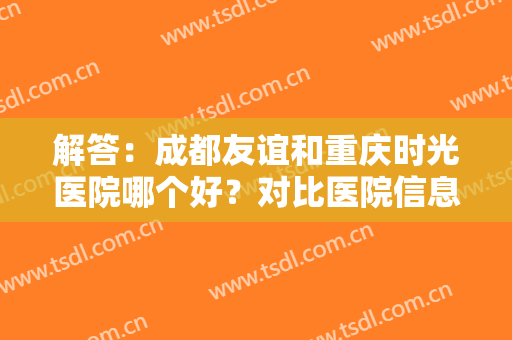 解答：成都友谊和重庆时光医院哪个好？对比医院信息，附医生简介以及价格表分析！