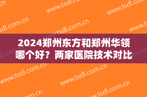2024郑州东方和郑州华领哪个好？两家医院技术对比！附整形案例＋价格信息，展示整形效果！