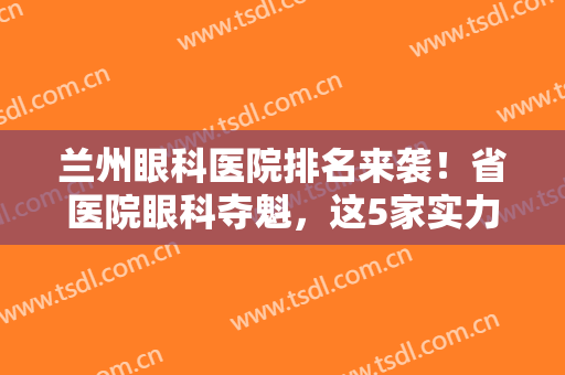 兰州眼科医院排名来袭！省医院眼科夺魁，这5家实力超群，近视人群马住！