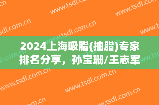 2024上海吸脂(抽脂)专家排名分享，孙宝珊/王志军/何斌等5位上榜