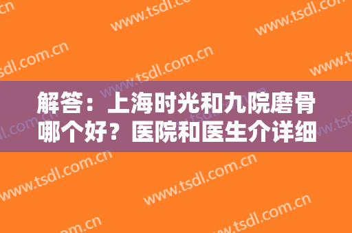 解答：上海时光和九院磨骨哪个好？医院和医生介详细绍，对比综合水平，抓紧选择吧~