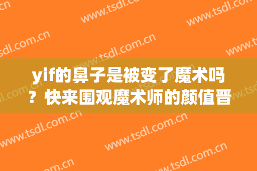 yif的鼻子是被变了魔术吗？快来围观魔术师的颜值晋升之路！(yif魔术师整容了么)