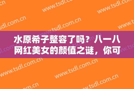 水原希子整容了吗？八一八网红美女的颜值之谜，你可能不是最后一个知道的！