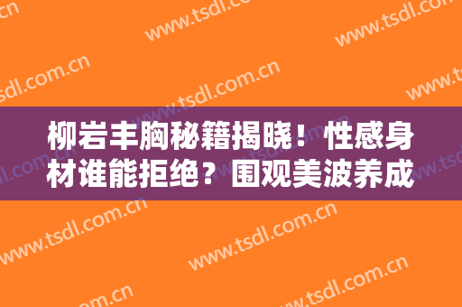 柳岩丰胸秘籍揭晓！性感身材谁能拒绝？围观美波养成攻略~