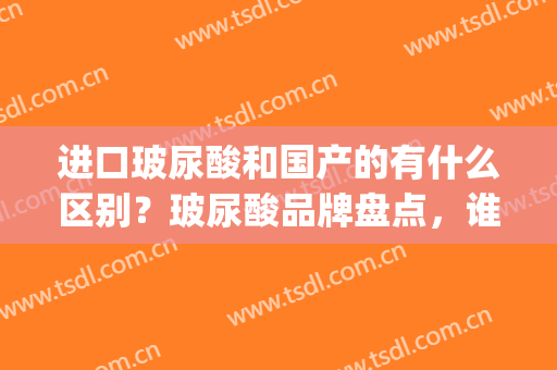 进口玻尿酸和国产的有什么区别？玻尿酸品牌盘点，谁更胜一筹(进口玻尿酸和国产玻尿酸哪个好)